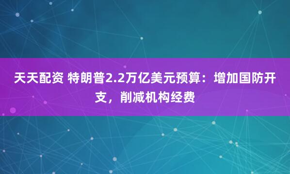 天天配资 特朗普2.2万亿美元预算：增加国防开支，削减机构经费