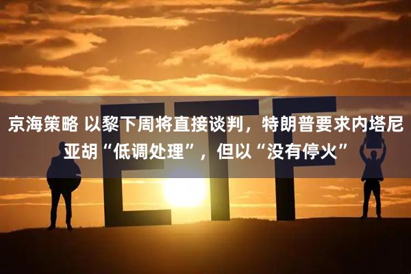京海策略 以黎下周将直接谈判，特朗普要求内塔尼亚胡“低调处理”，但以“没有停火”