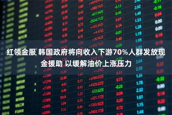红领金服 韩国政府将向收入下游70%人群发放现金援助 以缓解油价上涨压力